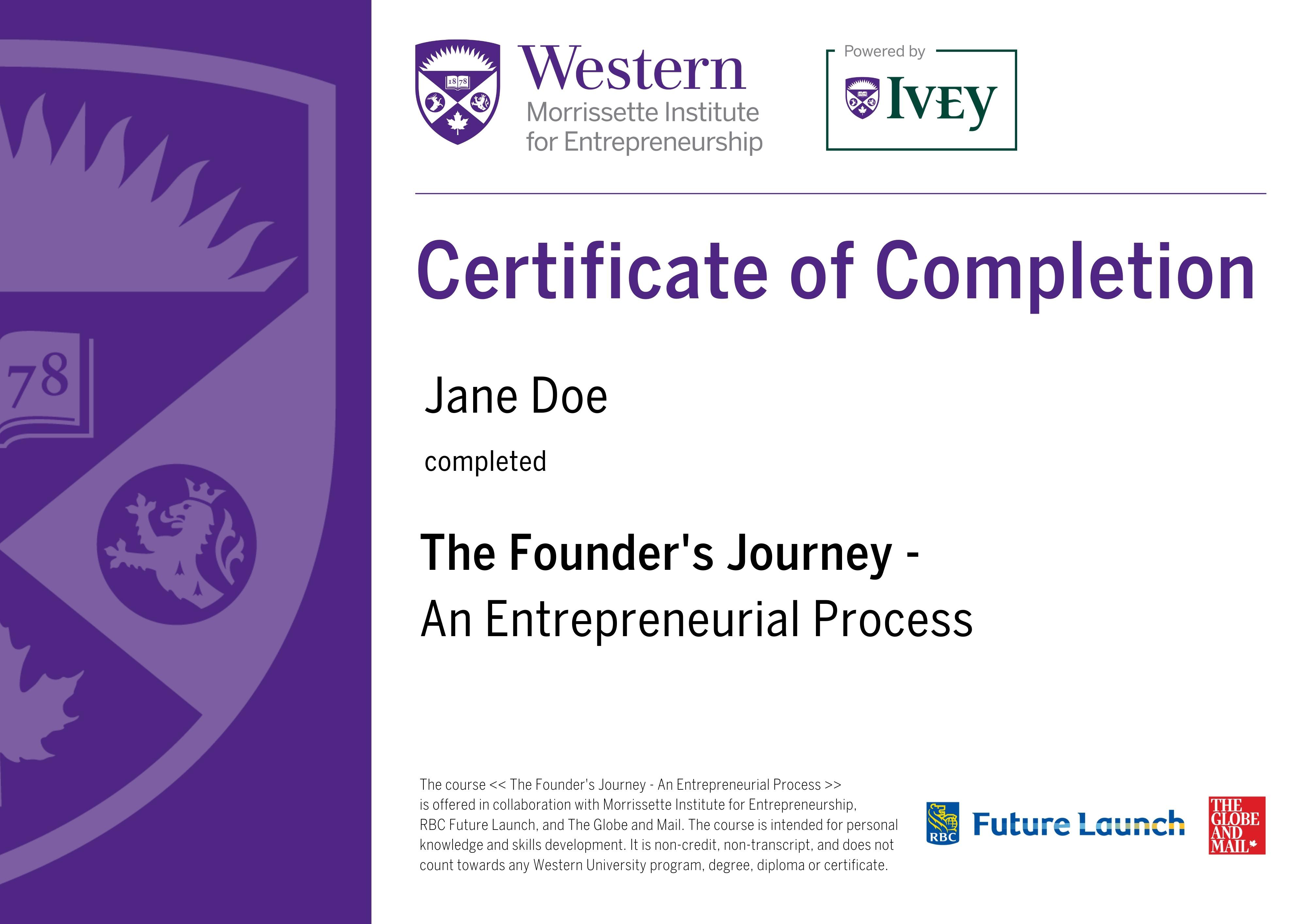 Western Morrissette Institute For Entrepreneurship, Powered by Ivey. Certificate of Completion for The Founder's Journey - An Entrepreneurial Process. Your name and date of completion. The course The Founder's Journey - An Entrepreneurial Process is offered in collaboration with Morrissette Institute for Entrepreneurship. RBC Future Launch, and The Globe and Mail. The course is intended for personal knowledge and skills development. It is non-credit, non-transcript, and does not count towards any Western University program, degree, diploma or certificate. RBC Future Launch, The Globe And Mail.